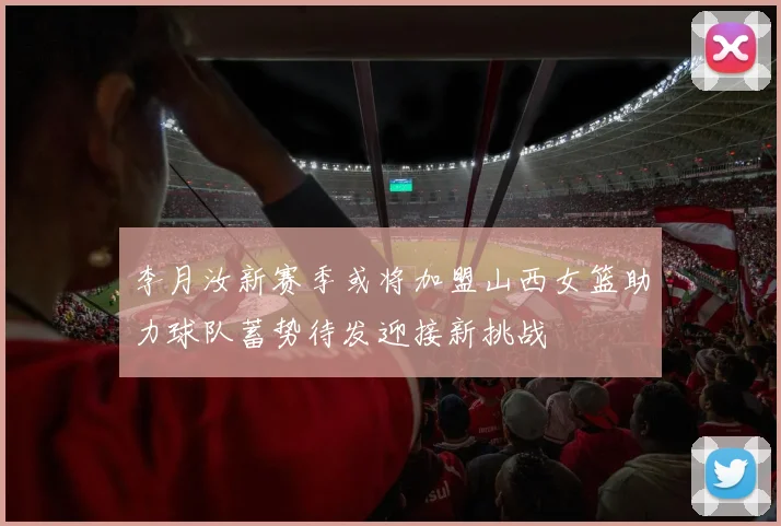 李月汝新赛季或将加盟山西女篮助力球队蓄势待发迎接新挑战