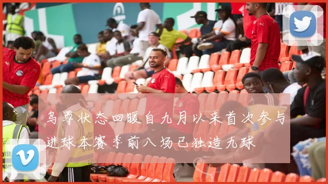 乌尊状态回暖自九月以来首次参与进球本赛季前八场已独造九球