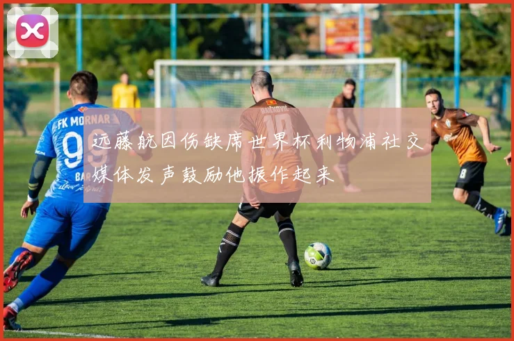 远藤航因伤缺席世界杯利物浦社交媒体发声鼓励他振作起来