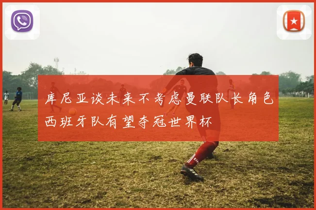 库尼亚谈未来不考虑曼联队长角色西班牙队有望夺冠世界杯