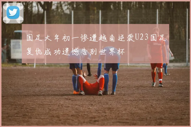 国足大年初一惨遭越南逆袭U23国足复仇成功遗憾告别世界杯