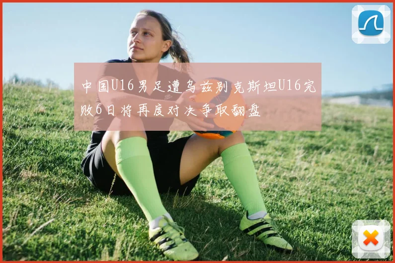 中国U16男足遭乌兹别克斯坦U16完败6日将再度对决争取翻盘