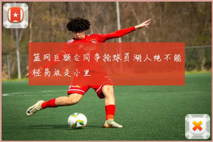 篮网巨额合同争抢球员湖人绝不能轻易放走小里