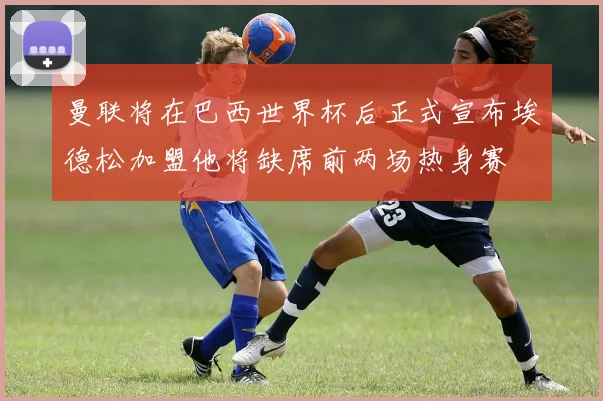 曼联将在巴西世界杯后正式宣布埃德松加盟他将缺席前两场热身赛