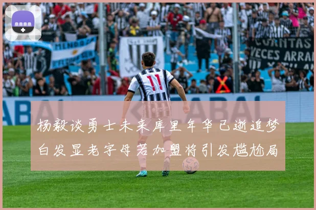 杨毅谈勇士未来库里年华已逝追梦白发显老字母若加盟将引发尴尬局面