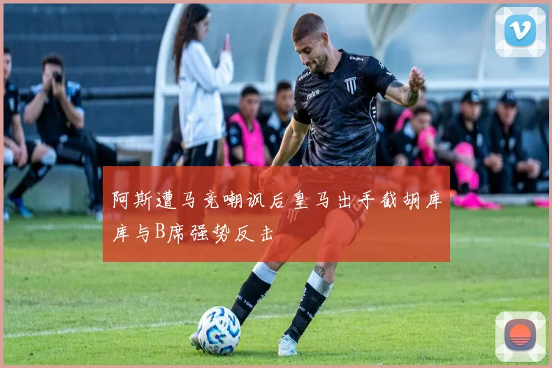阿斯遭马竞嘲讽后皇马出手截胡库库与B席强势反击