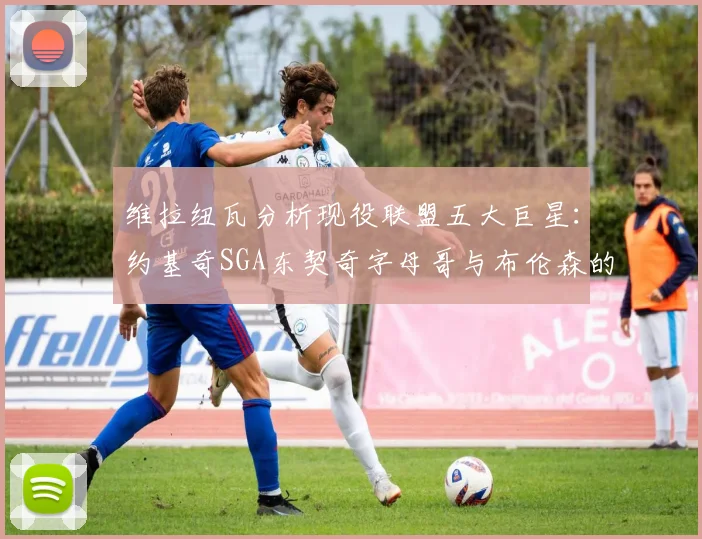 维拉纽瓦分析现役联盟五大巨星：约基奇SGA东契奇字母哥与布伦森的表现与影响