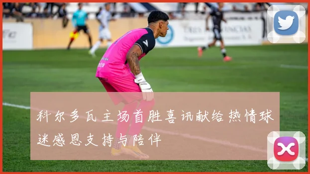 科尔多瓦主场首胜喜讯献给热情球迷感恩支持与陪伴