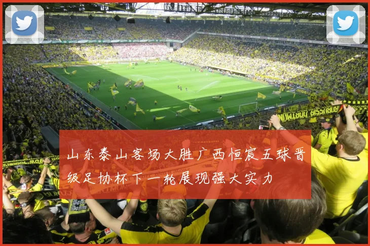 山东泰山客场大胜广西恒宸五球晋级足协杯下一轮展现强大实力