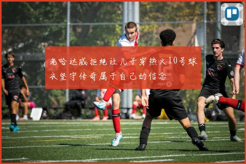 老哈达威拒绝让儿子穿热火10号球衣坚守传奇属于自己的信念