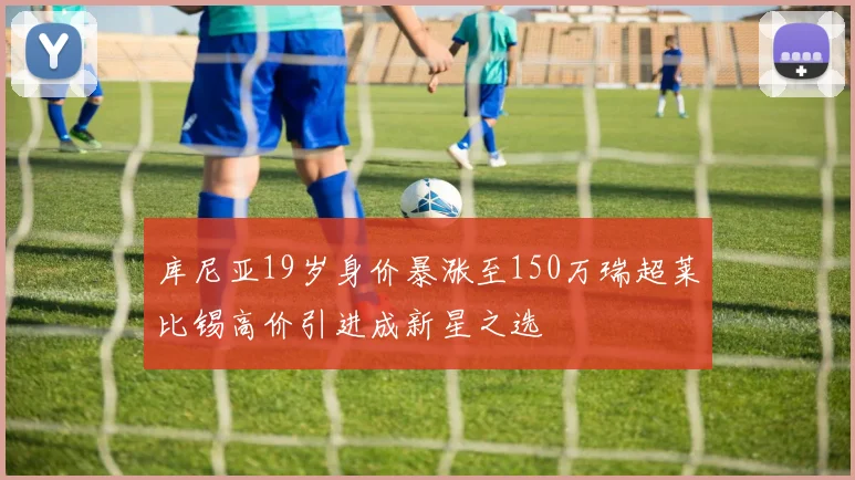 库尼亚19岁身价暴涨至150万瑞超莱比锡高价引进成新星之选