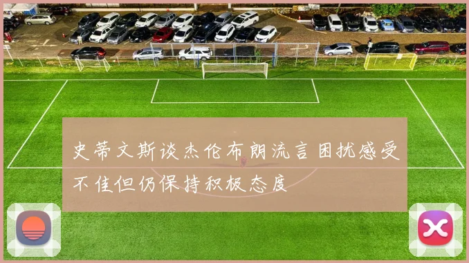 史蒂文斯谈杰伦布朗流言困扰感受不佳但仍保持积极态度