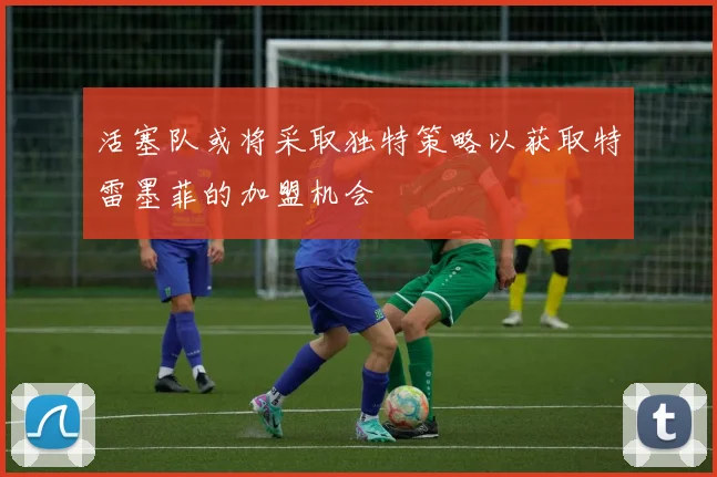 活塞队或将采取独特策略以获取特雷墨菲的加盟机会