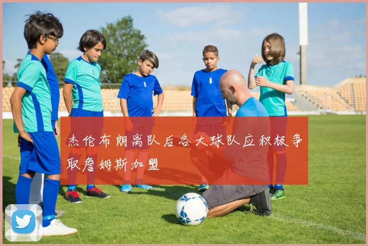 杰伦布朗离队后各大球队应积极争取詹姆斯加盟