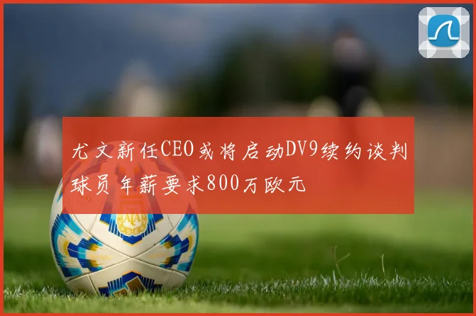 尤文新任CEO或将启动DV9续约谈判球员年薪要求800万欧元
