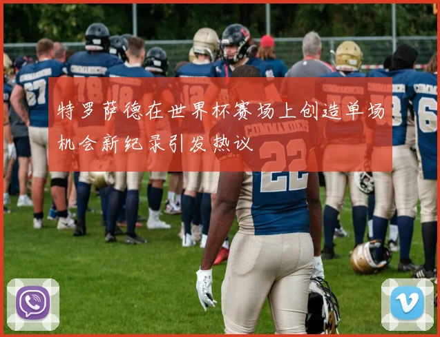特罗萨德在世界杯赛场上创造单场机会新纪录引发热议