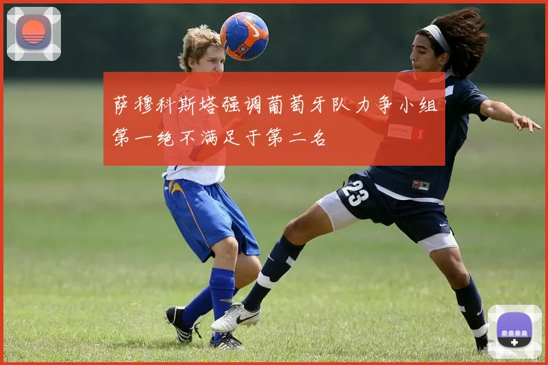 萨穆科斯塔强调葡萄牙队力争小组第一绝不满足于第二名