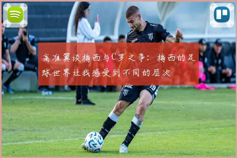 高准翼谈梅西与C罗之争：梅西的足球世界让我感受到不同的层次