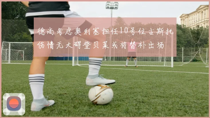 德尚考虑奥利塞担任10号位古斯托伤情无大碍登贝莱或将替补出场