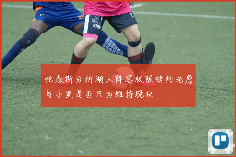 帕森斯分析湖人阵容极限续约老詹与小里是否只为维持现状