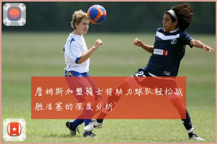 詹姆斯加盟骑士将助力球队轻松战胜活塞的深度分析