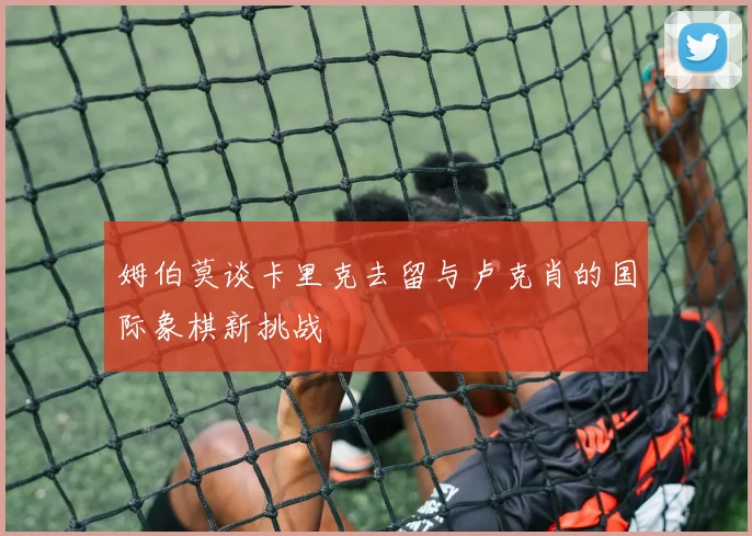 姆伯莫谈卡里克去留与卢克肖的国际象棋新挑战